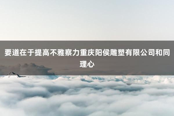 要道在于提高不雅察力重庆阳侯雕塑有限公司和同理心