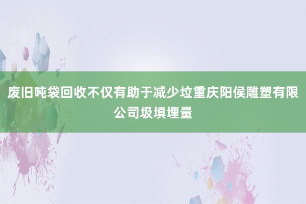废旧吨袋回收不仅有助于减少垃重庆阳侯雕塑有限公司圾填埋量